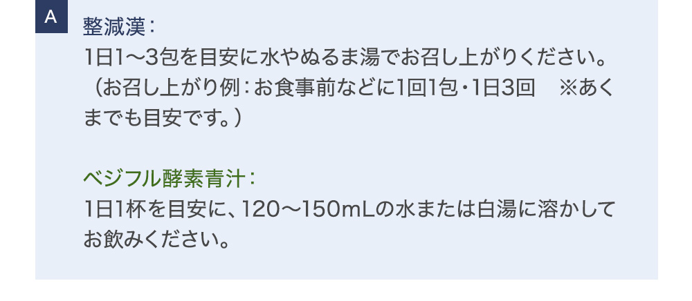 整減漢：1日1～3包を目安に水やぬるま湯でお召し上がりください。（お召し上がり例：お食事前などに1回1包・1日3回 ※あくまでも目安です。）ベジフル酵素青汁：1日1杯を目安に、120～150mLの水または白湯に溶かしてお飲みください。