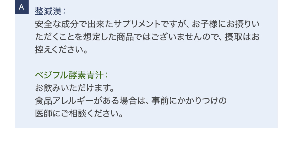 整減漢：安全な成分で出来たサプリメントですが、お子様にお摂りいただくことを想定した商品ではございませんので、摂取はお控えください。ベジフル酵素青汁：お飲みいただけます。食品アレルギーがある場合は、事前にかかりつけの医師にご相談ください。