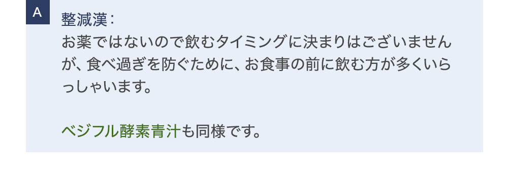整減漢：お薬ではないので飲むタイミングに決まりはございませんが、食べ過ぎを防ぐために、お食事の前に飲む方が多くいらっしゃいます。ベジフル酵素青汁も同様です。