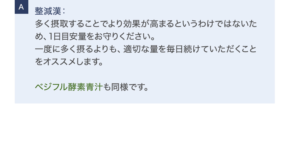 整減漢：多く摂取することでより効果が高まるというわけではないため、1日目安量をお守りください。一度に多く摂るよりも、適切な量を毎日続けていただくことをオススメします。ベジフル酵素青汁も同様です。